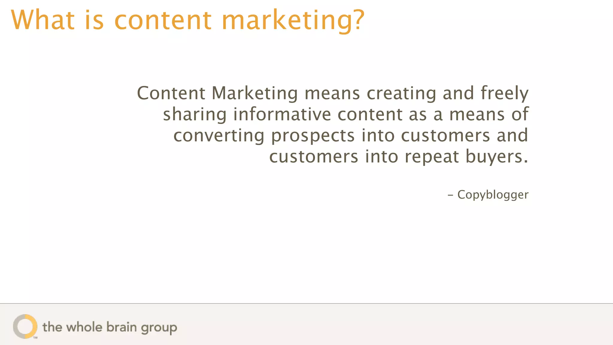 What is content marketing?

         Content Marketing means creating and freely
           sharing informative content as a means of
            converting prospects into customers and
                       customers into repeat buyers.

                                           - Copyblogger
 