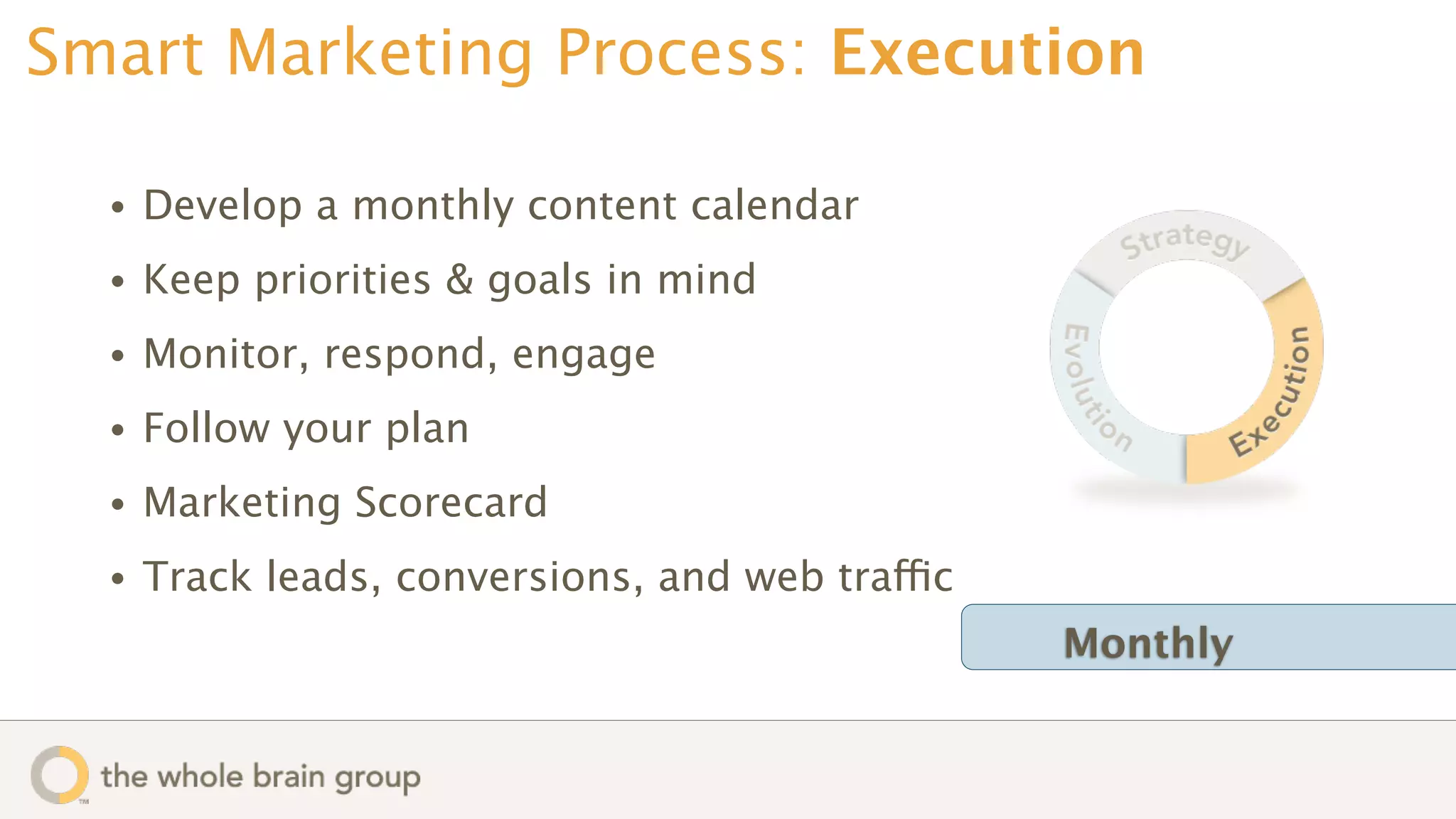 Smart Marketing Process: Execution

  •   Develop a monthly content calendar
  •   Keep priorities & goals in mind
  •   Monitor, respond, engage
  •   Follow your plan
  •   Marketing Scorecard
  •   Track leads, conversions, and web traffic
                                                  Monthly
 