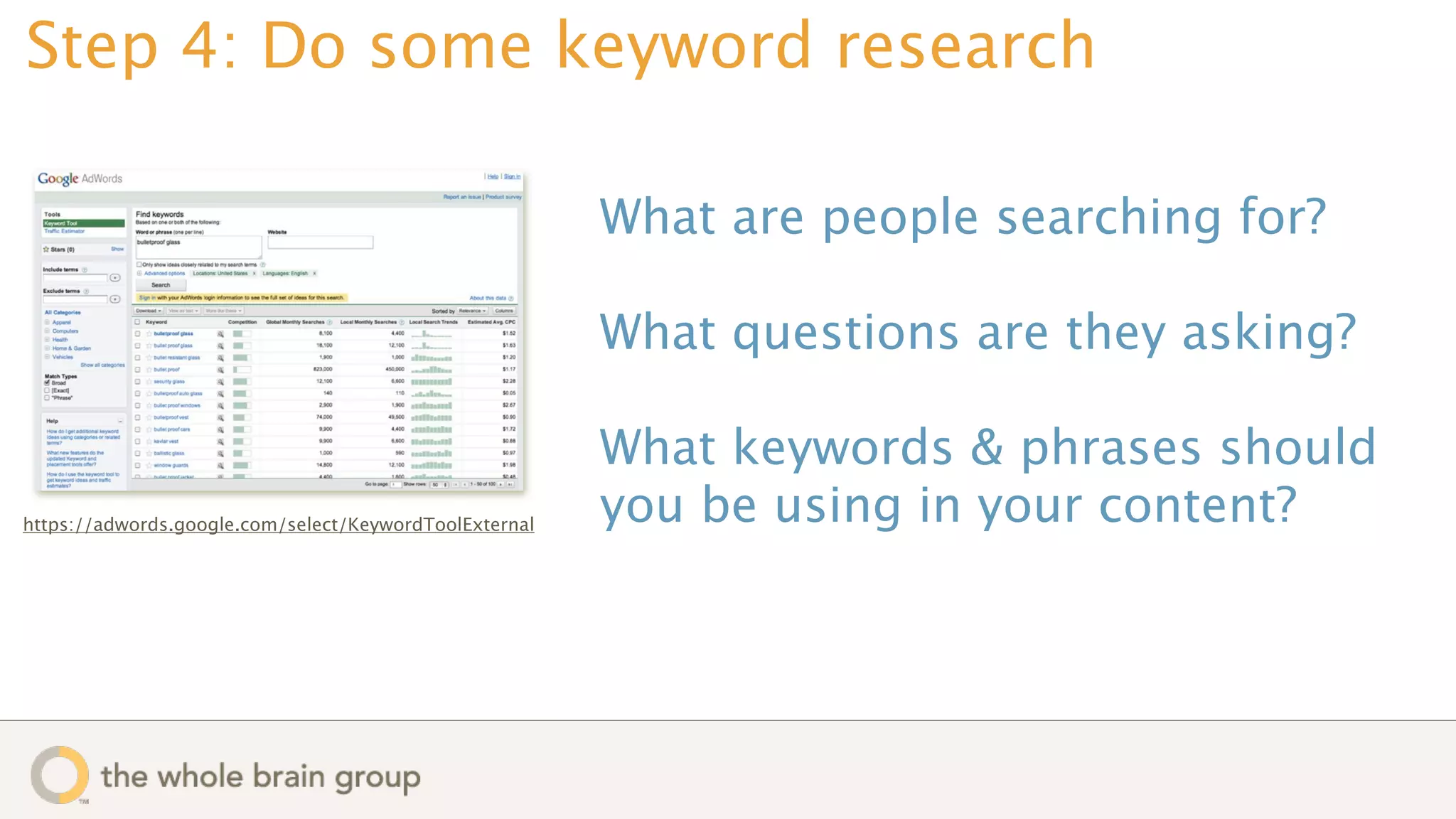 Step 4: Do some keyword research

                                                        What are people searching for?

                                                        What questions are they asking?

                                                        What keywords & phrases should
https://adwords.google.com/select/KeywordToolExternal   you be using in your content?
 