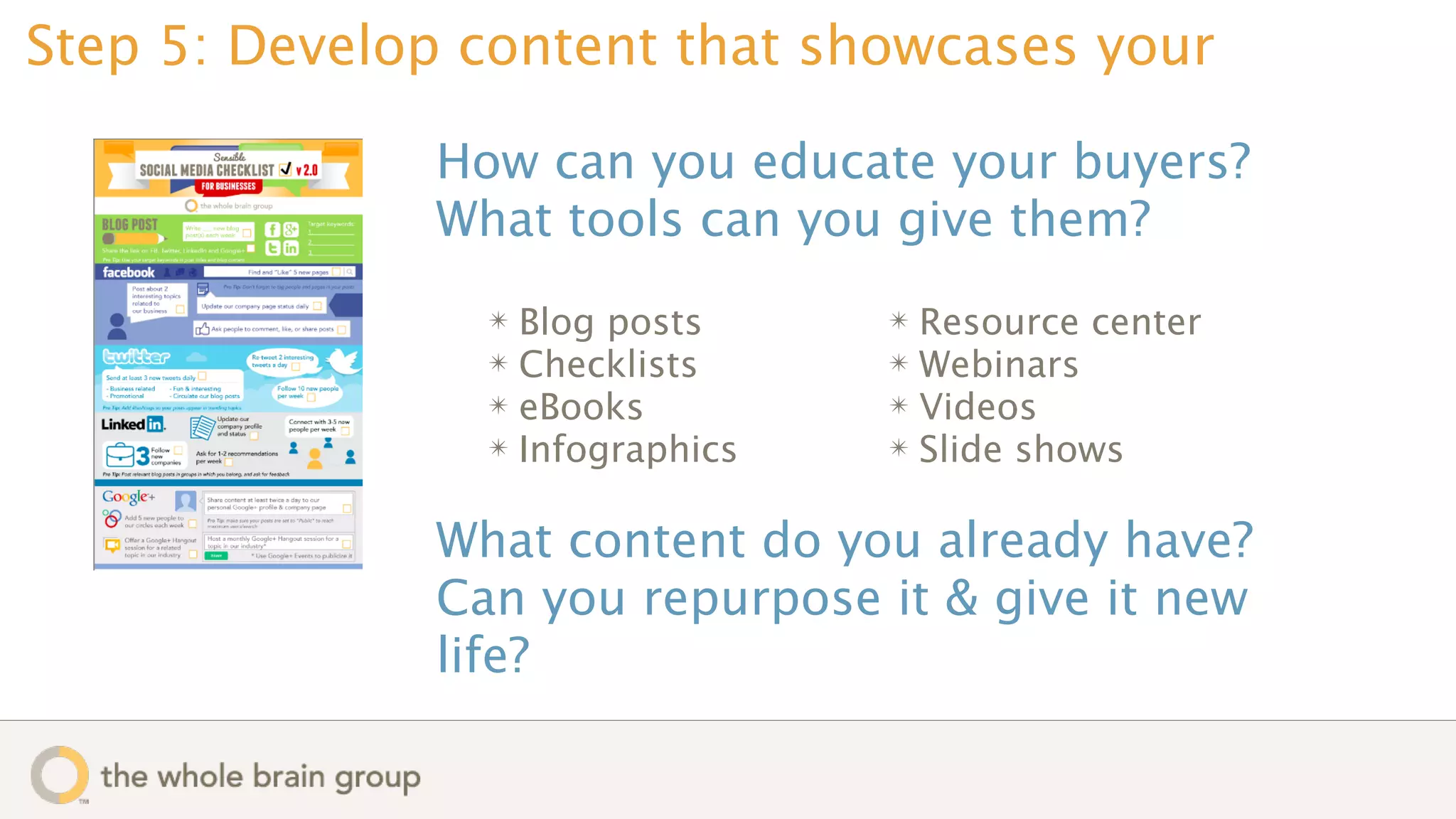 Step 5: Develop content that showcases your

              How can you educate your buyers?
              What tools can you give them?
                ✴ Blog posts     ✴ Resource center
                ✴ Checklists     ✴ Webinars
                ✴ eBooks         ✴ Videos
                ✴ Infographics   ✴ Slide shows


              What content do you already have?
              Can you repurpose it & give it new
              life?
 