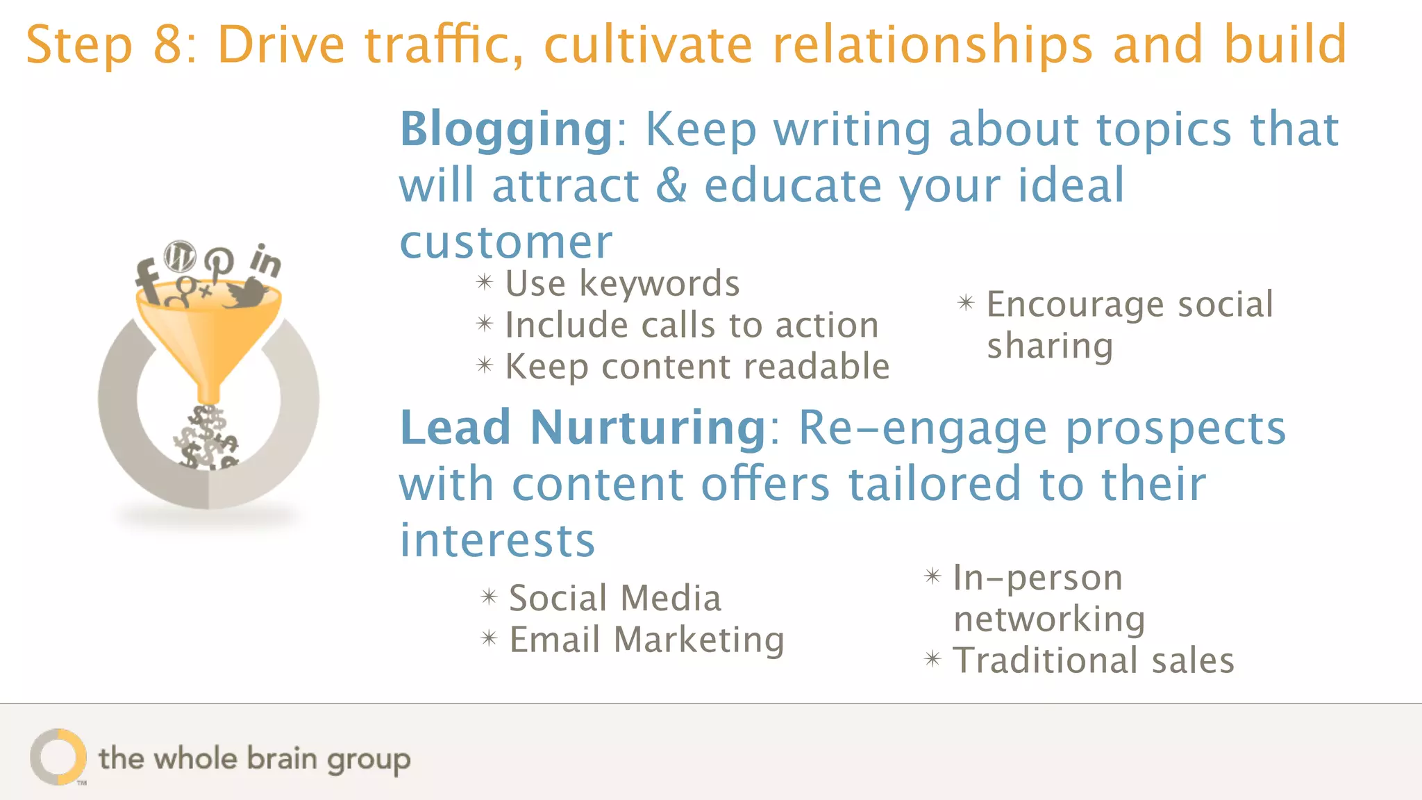 Step 8: Drive traffic, cultivate relationships and build
               Blogging: Keep writing about topics that
               will attract & educate your ideal
               customer
                   ✴ Use keywords
                   ✴ Include calls to action
                                                   ✴   Encourage social
                   ✴ Keep content readable
                                                       sharing

               Lead Nurturing: Re-engage prospects
               with content offers tailored to their
               interests
                                               ✴ In-person
                   ✴ Social Media
                   ✴ Email Marketing
                                                 networking
                                               ✴ Traditional sales
 