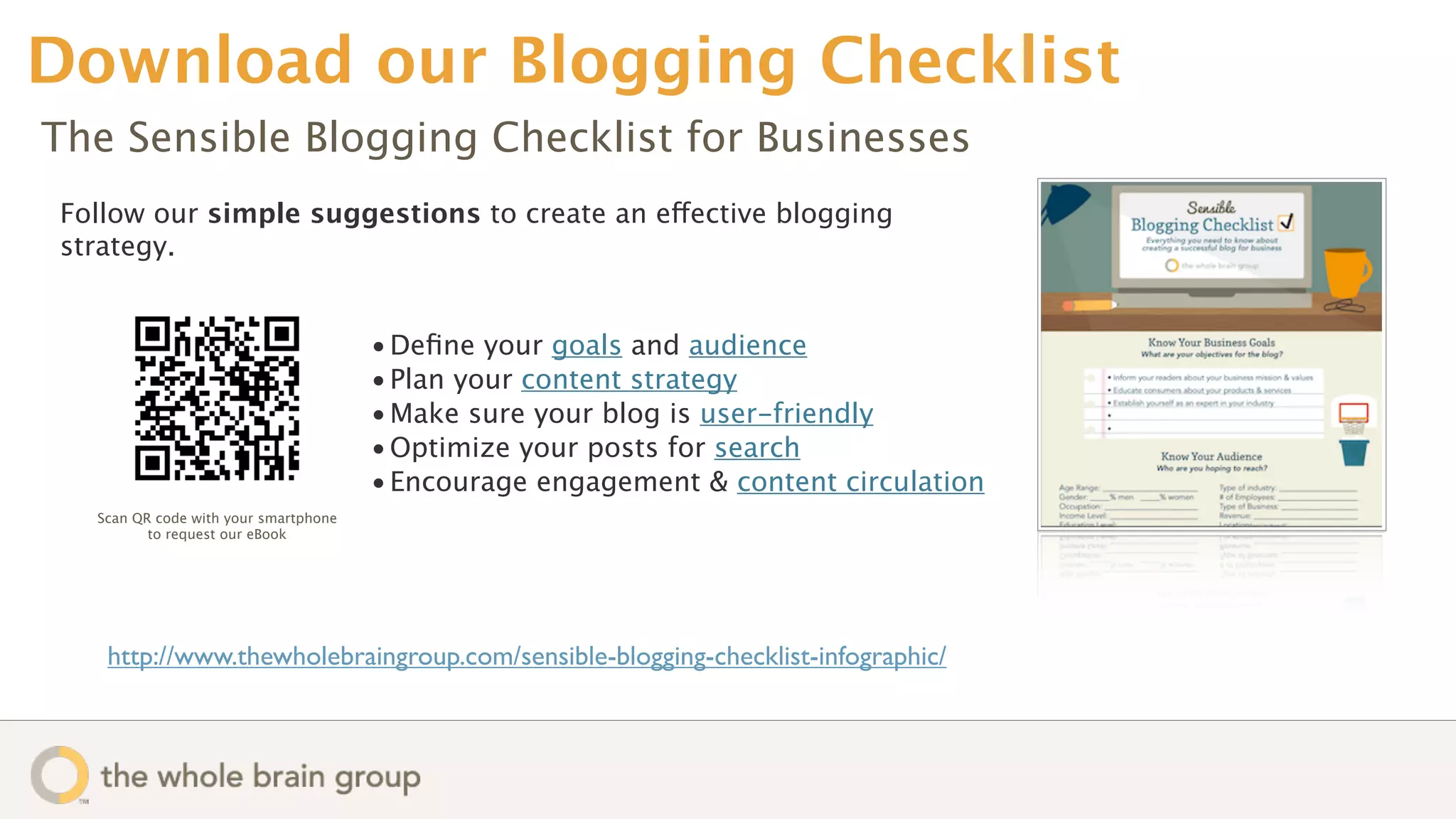 Download our Blogging Checklist
The Sensible Blogging Checklist for Businesses
Follow our simple suggestions to create an effective blogging
strategy.


                                      • Deﬁne your goals and audience
                                      • Plan your content strategy
                                      • Make sure your blog is user-friendly
                                      • Optimize your posts for search
                                      • Encourage engagement & content circulation
  Scan QR code with your smartphone
         to request our eBook




   http://www.thewholebraingroup.com/sensible-blogging-checklist-infographic/
 