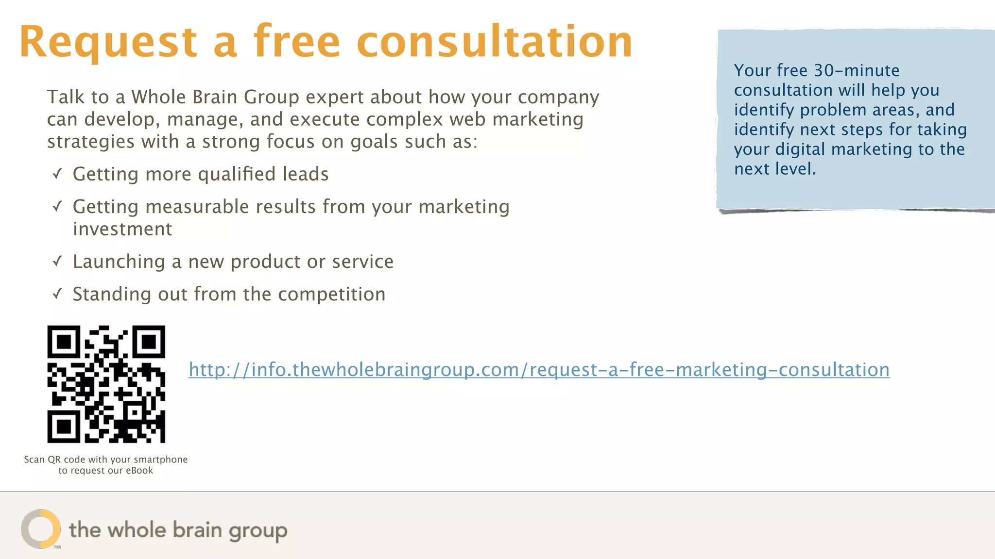 Request a free consultation                                                                Your free 30-minute
    Talk to a Whole Brain Group expert about how your company                              consultation will help you
                                                                                           identify problem areas, and
    can develop, manage, and execute complex web marketing
                                                                                           identify next steps for taking
    strategies with a strong focus on goals such as:                                       your digital marketing to the
     ✓   Getting more qualiﬁed leads                                                       next level.

     ✓   Getting measurable results from your marketing
         investment
     ✓   Launching a new product or service
     ✓   Standing out from the competition



                                    http://info.thewholebraingroup.com/request-a-free-marketing-consultation



Scan QR code with your smartphone
       to request our eBook
 