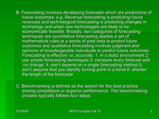 B. Forecasting involves developing forecasts which are predictions of future outcomes: e.g. Revenue forecasting is predicting future revenues and technological forecasting is predicting changes in technology and when new technologies are likely to be economically feasible. Broadly, two categories of forecasting techniques are quantitative forecasting applies a set of mathematical rules to a series of past data to predict future outcomes and qualitative forecasting involves judgment and opinions of knowledgeable individuals to predict future outcomes. Forecasting is effective i.e. accurate, 1. in a static environment 2. use simple forecasting techniques 3. compare every forecast with ‘no change’ 4. don’t depend on a single forecasting method 5. don’t assume that you identify turning point in a trend 6. shorten the length of the forecasts C. Benchmarking is defined as the search for the best practice among competitors or superior performance. The benchmarking process typically follows four steps: 