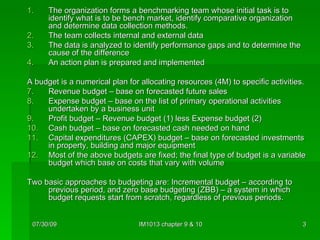 The organization forms a benchmarking team whose initial task is to identify what is to be bench market, identify comparative organization and determine data collection methods. The team collects internal and external data The data is analyzed to identify performance gaps and to determine the cause of the difference An action plan is prepared and implemented A budget is a numerical plan for allocating resources (4M) to specific activities.  Revenue budget – base on forecasted future sales Expense budget – base on the list of primary operational activities undertaken by a business unit Profit budget – Revenue budget (1) less Expense budget (2) Cash budget – base on forecasted cash needed on hand Capital expenditures (CAPEX) budget – base on forecasted investments in property, building and major equipment Most of the above budgets are fixed; the final type of budget is a variable budget which base on costs that vary with volume Two basic approaches to budgeting are: Incremental budget – according to previous period, and zero base budgeting (ZBB) – a system in which budget requests start from scratch, regardless of previous periods. 