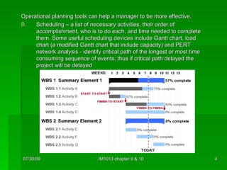 Operational planning tools can help a manager to be more effective. Scheduling – a list of necessary activities, their order of accomplishment, who is to do each, and time needed to complete them. Some useful scheduling devices include Gantt chart, load chart (a modified Gantt chart that include capacity) and PERT network analysis - identify critical path of the longest or most time consuming sequence of events; thus if critical path delayed the project will be delayed 