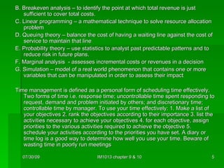 B. Breakeven analysis – to identify the point at which total revenue is just sufficient to cover total costs. C. Linear programming – a mathematical technique to solve resource allocation problem D. Queuing theory – balance the cost of having a waiting line against the cost of service to maintain that line E. Probability theory – use statistics to analyst past predictable patterns and to reduce risk in future plans. F. Marginal analysis  - assesses incremental costs or revenues in a decision G. Simulation – model of a real world phenomenon that contains one or more variables that can be manipulated in order to assess their impact Time management is defined as a personal form of scheduling time effectively. Two forms of time i.e. response time; uncontrollable time spent responding to request, demand and problem initiated by others; and discretionary time; controllable time by manager. To use your time effectively: 1. Make a list of your objectives 2. rank the objectives according to their importance 3. list the activities necessary to achieve your objectives 4. for each objective, assign priorities to the various activities required to achieve the objective 5. schedule your activities according to the priorities you have set. A diary or time log is a good way to determine how well you use your time. Beware of wasting time in poorly run meetings 