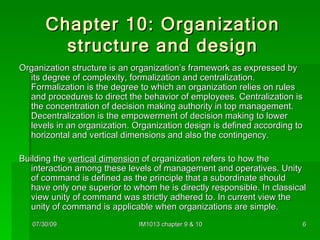 Chapter 10: Organization structure and design Organization structure is an organization’s framework as expressed by its degree of complexity, formalization and centralization. Formalization is the degree to which an organization relies on rules and procedures to direct the behavior of employees. Centralization is the concentration of decision making authority in top management. Decentralization is the empowerment of decision making to lower levels in an organization. Organization design is defined according to horizontal and vertical dimensions and also the contingency. Building the  vertical dimension  of organization refers to how the interaction among these levels of management and operatives. Unity of command is defined as the principle that a subordinate should have only one superior to whom he is directly responsible. In classical view unity of command was strictly adhered to. In current view the unity of command is applicable when organizations are simple. 