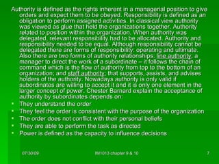 Authority is defined as the rights inherent in a managerial position to give orders and expect them to be obeyed. Responsibility is defined as an obligation to perform assigned activities. In classical view authority was viewed as glue that held the organizations together. Authority related to position within the organization. When authority was delegated, relevant responsibility had to be allocated. Authority and responsibility needed to be equal. Although responsibility cannot be delegated there are forms of responsibility: operating and ultimate. Also there are two forms of authority relationships:  line authority ; a manager to direct the work of a subordinate – it follows the chain of command which is the flow of authority from top to the bottom of an organization; and  staff authority ; that supports, assists, and advises holders of the authority. Nowadays authority is only valid if subordinates are willing to accept it and it is only one element in the larger concept of power. Chester Barnard explain the acceptance of authority by subordinates depends on: They understand the order They feel the order is consistent with the purpose of the organization The order does not conflict with their personal beliefs They are able to perform the task as directed Power is defined as the capacity to influence decisions 