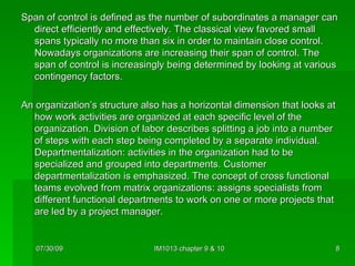 Span of control is defined as the number of subordinates a manager can direct efficiently and effectively. The classical view favored small spans typically no more than six in order to maintain close control. Nowadays organizations are increasing their span of control. The span of control is increasingly being determined by looking at various contingency factors. An organization’s structure also has a horizontal dimension that looks at how work activities are organized at each specific level of the organization. Division of labor describes splitting a job into a number of steps with each step being completed by a separate individual. Departmentalization: activities in the organization had to be specialized and grouped into departments. Customer departmentalization is emphasized. The concept of cross functional teams evolved from matrix organizations: assigns specialists from different functional departments to work on one or more projects that are led by a project manager. 