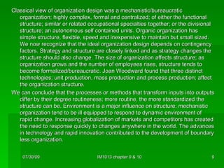Classical view of organization design was a mechanistic/bureaucratic organization; highly complex, formal and centralized; of either the functional structure; similar or related occupational specialties together; or the divisional structure; an autonomous self contained units. Organic organization has simple structure, flexible, speed and inexpensive to maintain but small sized. We now recognize that the ideal organization design depends on contingency factors. Strategy and structure are closely linked and as strategy changes the structure should also change. The size of organization affects structure; as organization grows and the number of employees rises, structure tends to become formalized/bureaucratic. Joan Woodward found that three distinct technologies; unit production, mass production and process production; affect the organization structure. We can conclude that the processes or methods that transform inputs into outputs differ by their degree routineness; more routine, the more standardized the structure can be. Environment is a major influence on structure; mechanistic organization tend to be ill equipped to respond to dynamic environment of rapid change. Increasing globalization of markets and competitors has created the need to response quickly to changes anywhere in the world. The advances in technology and rapid innovation contributed to the development of boundary less organization. 