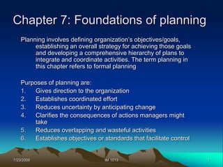 7/23/2009 1 IM 1013 Chapter 7: Foundations of planning Planning involves defining organization’s objectives/goals, establishing an overall strategy for achieving those goals and developing a comprehensive hierarchy of plans to integrate and coordinate activities. The term planning in this chapter refers to formal planning Purposes of planning are: Gives direction to the organization Establishes coordinated effort Reduces uncertainty by anticipating change Clarifies the consequences of actions managers might take Reduces overlapping and wasteful activities Establishes objectives or standards that facilitate control 