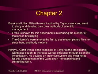 Chapter 2 Frank and Lillian Gilbreth were inspired by Taylor’s work and went to study and develop their own methods of scientific management Frank is known for this experiments in reducing the number of motions in bricklaying The Gilbreth’s were among the first to use motion picture films to study hand and body motions Henry L. Gantt was a close associate of Taylor at the steel plants. Gantt also sought to increase worker efficiency through scientific investigation. He devised an incentive system and most noted for this development of the Gantt chart – for planning and controlling work. 