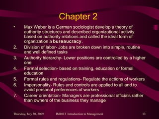 Chapter 2 Max Weber is a German sociologist develop a theory of authority structures and described organizational activity based on authority relations and called the ideal form of organization a  bureaucracy .  Division of labor- Jobs are broken down into simple, routine and well defined tasks Authority hierarchy- Lower positions are controlled by a higher one Formal selection- based on training, education or formal education Formal rules and regulations- Regulate the actions of workers Impersonality- Rules and controls are applied to all and to avoid personal preferences of workers Career orientation- Managers are professional officials rather than owners of the business they manage 