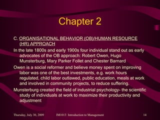 Chapter 2 C.  ORGANISATIONAL BEHAVIOR (OB)/HUMAN RESOURCE (HR) APPROACH In the late 1800s and early 1900s four individual stand out as early advocates of the OB approach: Robert Owen, Hugo Munsterburg, Mary Parker Follet and Chester Barnard Owen is a social reformer and believe money spent on improving labor was one of the best investments, e.g. work hours regulated, child labor outlawed, public education, meals at work and involved in community projects, to reduce suffering. Munsterburg created the field of industrial psychology- the scientific study of individuals at work to maximize their productivity and adjustment 