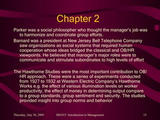 Chapter 2 Parker was a social philosopher who thought the manager’s job was to harmonize and coordinate group efforts. Barnard was a president at New Jersey Bell Telephone Company saw organizations as social systems that required human cooperation whose ideas bridged the classical and OB/HR viewpoints. He believed that manager’s major roles were to communicate and stimulate subordinates to high levels of effort The Hawthorne Studies were the most important contribution to OB/HR approach. These were a series of experiments conducted from 1927 to 1932 at Western Electric Company’s Hawthorne Works e.g. the effect of various illumination levels on worker productivity, the effect of money in determining output compare to a group standards, group sentiment and security. The studies provided insight into group norms and behavior 