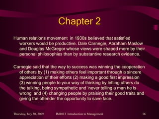 Chapter 2 Human relations movement  in 1930s believed that satisfied workers would be productive. Dale Carnegie, Abraham Maslow and Douglas McGregor whose views were shaped more by their personal philosophies than by substantive research evidence. Carnegie said that the way to success was winning the cooperation of others by (1) making others feel important through a sincere appreciation of their efforts (2) making a good first impression (3) winning people to your way of thinking by letting others do the talking, being sympathetic and ‘never telling a man he is wrong’ and (4) changing people by praising their good traits and giving the offender the opportunity to save face. 