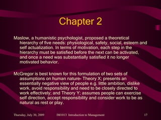 Chapter 2 Maslow, a humanistic psychologist, proposed a theoretical hierarchy of five needs: physiological, safety, social, esteem and self actualization. In terms of motivation, each step in the hierarchy must be satisfied before the next can be activated, and once a need was substantially satisfied it no longer motivated behavior. McGregor is best known for this formulation of two sets of assumptions on human nature- Theory X; presents an essentially negative view of people e.g. little ambition, dislike work, avoid responsibility and need to be closely directed to work effectively; and Theory Y; assumes people can exercise self direction, accept responsibility and consider work to be as natural as rest or play. 