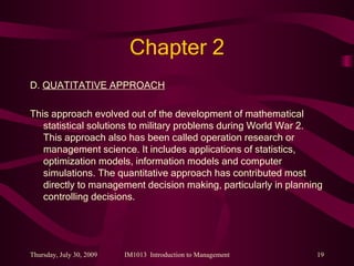 Chapter 2 D.  QUATITATIVE APPROACH This approach evolved out of the development of mathematical statistical solutions to military problems during World War 2. This approach also has been called operation research or management science. It includes applications of statistics, optimization models, information models and computer simulations. The quantitative approach has contributed most directly to management decision making, particularly in planning controlling decisions. 
