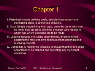 Chapter 1 i. Planning includes defining goals, establishing strategy, and developing plans to coordinate activities. ii. Organizing is determining what tasks are to be done, who is to do them, how the tasks are to be grouped, who reports to whom and where decisions are to be made iii. Leading includes motivating subordinates, directing others selecting the most effective communication channels and resolving conflicts iv. Controlling is monitoring activities to ensure that they are being accomplished as planned and correcting any significant deviations. 