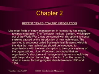 Chapter 2 RECENT YEARS: TOWARD INTEGRATION Like most fields of study, management in its maturity has moved towards integration. The Tavistock Institute, London, which grew out of the World War 2 was concerned with disruptions to social systems caused by the introduction of new technology. The work led to a concept called Sociotechnical Systems, which is the idea that new technology should be introduced to organizations with the least disruption to the social systems of the organizations.  Joan Woodward concluded that an organization’s structure and management systems should vary with the production technology of the firm from the research done at a manufacturing organization between in 1953 and 1957.  