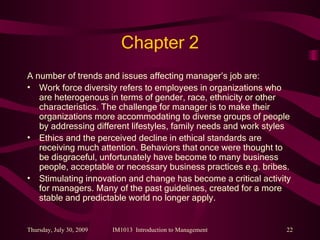 Chapter 2 A number of trends and issues affecting manager’s job are: Work force diversity refers to employees in organizations who are heterogenous in terms of gender, race, ethnicity or other characteristics. The challenge for manager is to make their organizations more accommodating to diverse groups of people by addressing different lifestyles, family needs and work styles Ethics and the perceived decline in ethical standards are receiving much attention. Behaviors that once were thought to be disgraceful, unfortunately have become to many business people, acceptable or necessary business practices e.g. bribes. Stimulating innovation and change has become a critical activity for managers. Many of the past guidelines, created for a more stable and predictable world no longer apply. 