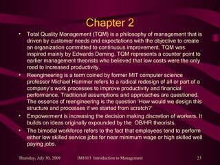 Chapter 2 Total Quality Management (TQM) is a philosophy of management that is driven by customer needs and expectations with the objective to create an organization committed to continuous improvement. TQM was inspired mainly by Edwards Deming. TQM represents a counter point to earlier management theorists who believed that low costs were the only road to increased productivity. Reengineering is a term coined by former MIT computer science professor Michael Hammer refers to a radical redesign of all or part of a company’s work processes to improve productivity and financial performance. Traditional assumptions and approaches are questioned. The essence of reengineering is the question ‘How would we design this structure and processes if we started from scratch?’ Empowerment is increasing the decision making discretion of workers. It builds on ideas originally expounded by the  OB/HR theorists. The bimodal workforce refers to the fact that employees tend to perform either low skilled service jobs for near minimum wage or high skilled well paying jobs. 