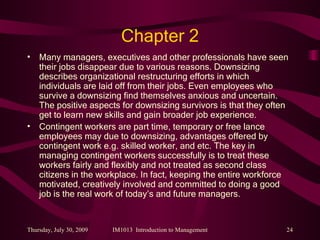 Chapter 2 Many managers, executives and other professionals have seen their jobs disappear due to various reasons. Downsizing describes organizational restructuring efforts in which individuals are laid off from their jobs. Even employees who survive a downsizing find themselves anxious and uncertain. The positive aspects for downsizing survivors is that they often get to learn new skills and gain broader job experience. Contingent workers are part time, temporary or free lance employees may due to downsizing, advantages offered by contingent work e.g. skilled worker, and etc. The key in managing contingent workers successfully is to treat these workers fairly and flexibly and not treated as second class citizens in the workplace. In fact, keeping the entire workforce motivated, creatively involved and committed to doing a good job is the real work of today’s and future managers. 
