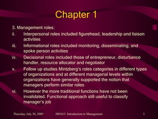 Chapter 1 3. Management roles: Interpersonal roles included figurehead, leadership and liaison activities Informational roles included monitoring, disseminating, and spoke person activities Decisional roles included those of entrepreneur, disturbance handler, resource allocator and negotiator Follow up studies Mintzberg’s roles categories in different types of organizations and at different managerial levels within organizations have generally supported the notion that managers perform similar roles However the more traditional functions have not been invalidated. Functional approach still useful to classify manager’s job 