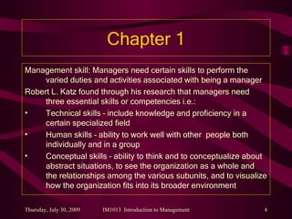Chapter 1 Management skill: Managers need certain skills to perform the varied duties and activities associated with being a manager Robert L. Katz found through his research that managers need three essential skills or competencies i.e.: Technical skills – include knowledge and proficiency in a certain specialized field Human skills – ability to work well with other  people both individually and in a group Conceptual skills – ability to think and to conceptualize about abstract situations, to see the organization as a whole and the relationships among the various subunits, and to visualize how the organization fits into its broader environment 