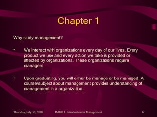 Chapter 1 Why study management? We interact with organizations every day of our lives. Every product we use and every action we take is provided or affected by organizations. These organizations require managers Upon graduating, you will either be manage or be managed. A course/subject about management provides understanding of management in a organization. 