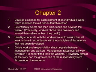 Chapter 2 Develop a science for each element of an individual’s work, which replaces the old rule-of-thumb method Scientifically select and then train, teach and develop the worker. (Previously, workers chose their own work and trained themselves as best they could) Heartily cooperate with the workers so as to ensure that all work is done in accordance with the principles of the science that has been developed Divide work and responsibility almost equally between management and workers. Management takes over all work for which it is better fitted than the workers. (Previously almost all the work and the greater part of the responsibility were thrown upon the workers) 