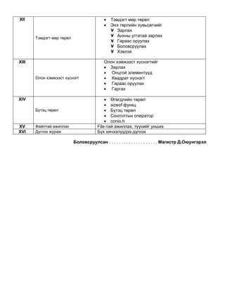 XII                                        •   Тэмдэгт мөр төрөл
                                           •   Энэ төрлийн хувьсагчийг
                                               • Зарлах
                                               • Анхны утгатай зарлах
       Тэмдэгт мөр төрөл
                                               • Гараас оруулах
                                               • Боловсруулах
                                               • Хэвлэх

XIII                                       Олон хэмжээст хүснэгтийг
                                           • Зарлах
                                           • Онцгой элементүүд
       Олон хэмжээст хүснэгт               • Квадрат хүснэгт
                                           • Гараас оруулах
                                           • Гаргах

XIV                                         • Өгөгдлийн төрөл
                                            • sizeof функц
       Бүтэц төрөл                          • Бүтэц төрөл
                                            • Сонголтын оператор
                                            • conio.h
XV     Файлтай ажиллах                  File-тай ажиллах, түүнийг унших
XVI    Дүгнэх журам                     Бүх хичээлүүдээ дүгнэх

                           Боловсруулсан . . . . . . . . . . . . . . . . . . . . Магистр Д.Оюунгэрэл
 