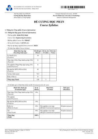 Đại Học Quốc Gia TP.HCM Vietnam National University - HCMC
Trường Đại Học Bách Khoa Ho Chi Minh City University of Technology
Khoa Quản Lý Công Nghiệp School of Industrial Management
ĐỀ CƯƠNG HỌC PHẦN
Course Syllabus
1. Thông tin về học phần (Course information)
1.1. Thông tin tổng quan (General information)
- Tên học phần: Kinh tế kỹ thuật
Course title: Engineering Economics
- Mã học phần (Course ID): IM1027
- Số tín chỉ (Credits): 3 (ETCS: 6 )
- Học kỳ áp dụng (Applied from semester): 20221
- Tổ chức học phần (Course format):
Hình thức học tập
(Teaching/study type)
Số tiết/giờ
(Hours)
Số tín chỉ
(Credits)
Ghi chú
(Notes)
Lý thuyết (LT)
(Lectures)
30
Thảo luận (ThL)/Thực hành tại lớp (TH)
(Tutorial)
0
Thí nghiệm (TNg)/Thực tập xưởng (TT)
(Labs/Practices)
0
Bài tập lớn (BTL)/Đồ án (ĐA)
(Projects)
45
Tự học (Self-study) 72.5
Khác (Others) 0
Tổng cộng (Total) 150 3
- Tỷ lệ đánh giá và hình thức kiểm tra/thi (Evaluation form & ratio)
Hình thức đánh giá
(Evaluation type)
Tỷ lệ
(Ratio)
Hình thức
(Format)
Thời gian
(Duration)
Thảo luận (ThL)/Thực hành tại lớp (TH)
(Tutorial)
10%
Thí nghiệm
(Labs/Practices)
Bài tập lớn (BTL)/Đồ án (ĐA)
(Projects)
10%
Kiểm tra
(Midterm Exam)
30% Trắc nghiệm và tự luận
(MCQ & Constructed response)
60 phút (minutes)
Thi
(Final Exam)
50% Trắc nghiệm và tự luận
(MCQ & Constructed response)
90 phút (minutes)
Tổng cộng
(Total)
100%
HO CHI MINH CITY UNIVERSITY OF TECHNOLOGY
TRƯỜNG ĐẠI HỌC BÁCH KHOA - ĐHQG-HCM DCMH.IM1027.3.1
268 Lý Thường Kiệt, Phường 14, Quận 10, TP.HCM
Điện thoại: 028 3864 7256
www.hcmut.edu.vn
268 Ly Thuong Kiet St., Ward 14, Dist. 10, Ho Chi Minh City, Vietnam
Phone: 028 3864 7256
www.hcmut.edu.vn
 