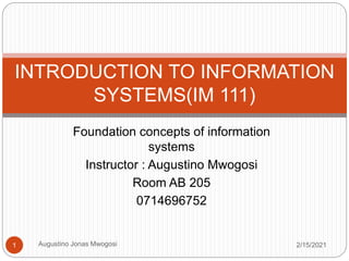 Foundation concepts of information
systems
Instructor : Augustino Mwogosi
Room AB 205
0714696752
INTRODUCTION TO INFORMATION
SYSTEMS(IM 111)
2/15/2021
1 Augustino Jonas Mwogosi
 