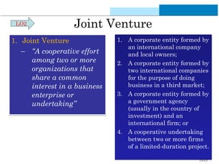 Joint Venture 
1. Joint Venture 
– “A cooperative effort 
among two or more 
organizations that 
share a common 
interest in a business 
enterprise or 
undertaking” 
1. A corporate entity formed by 
an international company 
and local owners; 
2. A corporate entity formed by 
two international companies 
for the purpose of doing 
business in a third market; 
3. A corporate entity formed by 
a government agency 
(usually in the country of 
investment) and an 
international firm; or 
4. A cooperative undertaking 
between two or more firms 
of a limited-duration project. 
LO2 
13-11 
 