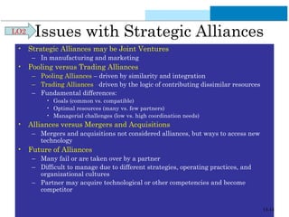 Issues with Strategic Alliances 
• Strategic Alliances may be Joint Ventures 
– In manufacturing and marketing 
• Pooling versus Trading Alliances 
– Pooling Alliances – driven by similarity and integration 
– Trading Alliances –driven by the logic of contributing dissimilar resources 
– Fundamental differences: 
• Goals (common vs. compatible) 
• Optimal resources (many vs. few partners) 
• Managerial challenges (low vs. high coordination needs) 
• Alliances versus Mergers and Acquisitions 
– Mergers and acquisitions not considered alliances, but ways to access new 
technology 
• Future of Alliances 
– Many fail or are taken over by a partner 
– Difficult to manage due to different strategies, operating practices, and 
organizational cultures 
– Partner may acquire technological or other competencies and become 
competitor 
LO2 
13-14 
 