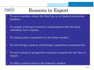 Reasons to Export 
LO4 
• To serve markets where the firm has no or limited production 
facilities. 
• To satisfy a host government’s requirements that the local 
subsidiary have exports. 
• To remain price competitive in the home market. 
• To test foreign markets and foreign competition inexpensively. 
• To meet actual or prospective customer requests for the firm to 
export. 
• To offset cyclical sales in the domestic market. 
13-15 
 