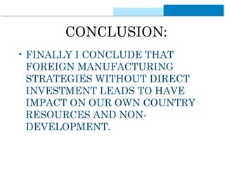 CONCLUSION: 
• FINALLY I CONCLUDE THAT 
FOREIGN MANUFACTURING 
STRATEGIES WITHOUT DIRECT 
INVESTMENT LEADS TO HAVE 
IMPACT ON OUR OWN COUNTRY 
RESOURCES AND NON-DEVELOPMENT. 
