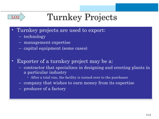 Turnkey Projects 
LO2 
• Turnkey projects are used to export: 
– technology 
– management expertise 
– capital equipment (some cases) 
• Exporter of a turnkey project may be a: 
– contractor that specializes in designing and erecting plants in 
a particular industry 
• After a trial run, the facility is turned over to the purchaser 
– company that wishes to earn money from its expertise 
– producer of a factory 
13-4 
 