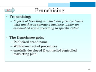 Franchising 
• Franchising: 
– “a form of licensing in which one firm contracts 
with another to operate a business under an 
established name according to specific rules” 
• The franchisee gets: 
– Publicized brand name 
– Well-known set of procedures 
– carefully developed & controlled controlled 
marketing plan 
LO2 
13-7 
 