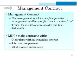Management Contract 
LO2 
• Management Contract 
– “An arrangement by which one firm provides 
management in all or specific areas to another firm” 
– Typical fee is 2-5% of annual sales and tax 
deductable 
• MNCs make contracts with: 
– Other firms with no ownership interest 
– Joint venture partners 
– Wholly owned subsidiaries 
13-8 
 