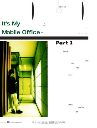 284 INTERNET magazine 1998/2
これが私の
モバイル
オフィス
It's My
Mobile Office
名うてのモバイル使いから 技 を盗め！！
「モバイルするならカシオペア♪∼」なんて歌がテレビで流れるほど、モバイルという言葉は一般的になっ
てきた。でも、電車の中でノートPCを広げる人はそんなに多くない。実は、モバイルを使いこなすにはそれな
りのコツが必要なのだ。それならと、各界から名うてのモバイル使いをお招きして、ヘビーな経験から編み出された数々の“技”
を披露していただいた。この機会にコツをマスターして、家で眠っているノート
PCをもう一度外に連れ出してみよう。 インターネットマガジン編集部編
Photo: Nakamura Tohru
Part 1ライター
PHSがメールの到着を
知らせてくれる。
ピロピロという音がした。
「アッ、メールが届いたみたいです。ちょ
っと失礼」。山田氏は、ポケットからNTT
パーソナルのPHS電話機を取り出し、なに
やら操作している。
「メールが届くと、NTTパーソナルのき
ゃらメールで知らせるように設定している
んですよ。漢字が使えないので、届いたメ
ールからFrom行を切り出して、きゃらメ
ールセンターにインターネット経由で転送
しています。これで、誰からメールが届い
たかが、この端末で分かります。届いたこ
とが分かってからノートパソコンでメールを
読み出しますから空振りがなくて効率的で
すよ。電話機でメールをやり取りできれば
それにこしたことはありませんが、どうせ、
いつもノートパソコンは持ち歩いているの
だし、今はこれでガマンしています」
「設定」、キーワードはこれだ。山田氏の
手にかかると、たいていこの「設定」で何
とかなってしまうのが不思議だ。彼のカバ
ンには、PIAFSカードを差しっぱなしにし
た松下のノートパソコンLet's Note、その
電源アダプター、テーブルタップ、モデム
カード、TAカードと、その接
続用ケーブルが入っている。
これだけあれば、たいていのを盗め！
山
田
祥
平﹁
設
定
﹂
から
[How to]
インターネットマガジン／株式会社インプレスR&D
©1994-2007 Impress R&D
 