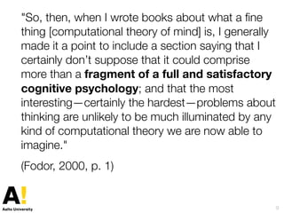 "So, then, when I wrote books about what a ﬁne
thing [computational theory of mind] is, I generally
made it a point to include a section saying that I
certainly don’t suppose that it could comprise
more than a fragment of a full and satisfactory
cognitive psychology; and that the most
interesting—certainly the hardest—problems about
thinking are unlikely to be much illuminated by any
kind of computational theory we are now able to
imagine."
(Fodor, 2000, p. 1)
9
 