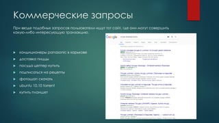 Коммерческие запросы
При вводе подобных запросов пользователи ищут тот сайт, где они могут совершить
какую-либо интересующую транзакцию.
 кондиционеры panasonic в харькове
 доставка пиццы
 посуда цептер купить
 подписаться на рецепты
 фотошоп скачать
 ubuntu 10.10 torrent
 купить планшет
 