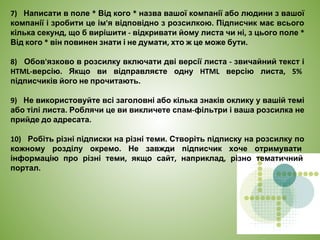 7) Написати в поле * Від кого * назва вашої компанії або людини з вашої
компанії і зробити це ім'я відповідно з розсилкою. Підписчик має всього
кілька секунд, що б вирішити - відкривати йому листа чи ні, з цього поле *
Від кого * він повинен знати і не думати, хто ж це може бути.
8) Обов'язково в розсилку включати дві версії листа - звичайний текст і
HTML-версію. Якщо ви відправляєте одну HTML версію листа, 5%
підписчиків його не прочитають.
9) Не використовуйте всі заголовні або кілька знаків оклику у вашій темі
або тілі листа. Роблячи це ви викличете спам-фільтри і ваша розсилка не
прийде до адресата.
10) Робіть різні підписки на різні теми. Створіть підписку на розсилку по
кожному розділу окремо. Не завжди підписчик хоче отримувати
інформацію про різні теми, якщо сайт, наприклад, різно тематичний
портал.
 