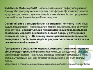 Social Media Marketing (SMM ) - процес залучення трафіку або уваги до
бренду або продукту через соціальні платформи. Це комплекс заходів
щодо використання соціальних медіа в якості каналів для просування
компаній та вирішення інших бізнес-завдань..
Основний упор в SMM робиться на створенні контенту , який люди
будуть поширювати через соціальні мережі самостійно, вже без участі
організатора . Вважається, що повідомлення, що передаються по
соціальних мережах, викликають більше довіри у потенційних
споживачів послуги . Це пов'язується з рекомендаційної схемою
поширення в соціальних медіа за рахунок соціальних зв'язків, що
лежать в основі взаємодії.
Просування в соціальних мережах дозволяє точково впливати на
цільову аудиторію , вибирати майданчики , де ця аудиторія більшою
мірою представлена ​​, і найбільш відповідні способи комунікації з нею ,
при цьому в найменшій мірі зачіпаючи незацікавлених в цій рекламі
людей.
Маркетинг в соціальних мережах включає в себе безліч методів роботи.
 
