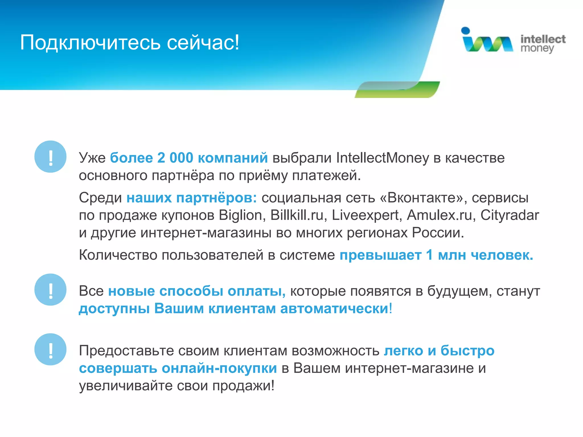 Подключитесь сейчас!




  !   Уже более 2 000 компаний выбрали IntellectMoney в качестве
      основного партнёра по приёму платежей.
      Среди наших партнёров: социальная сеть «Вконтакте», сервисы
      по продаже купонов Biglion, Billkill.ru, Liveexpert, Amulex.ru, Cityradar
      и другие интернет-магазины во многих регионах России.
      Количество пользователей в системе превышает 1 млн человек.

  !   Все новые способы оплаты, которые появятся в будущем, станут
      доступны Вашим клиентам автоматически!


  !   Предоставьте своим клиентам возможность легко и быстро
      совершать онлайн-покупки в Вашем интернет-магазине и
      увеличивайте свои продажи!
 