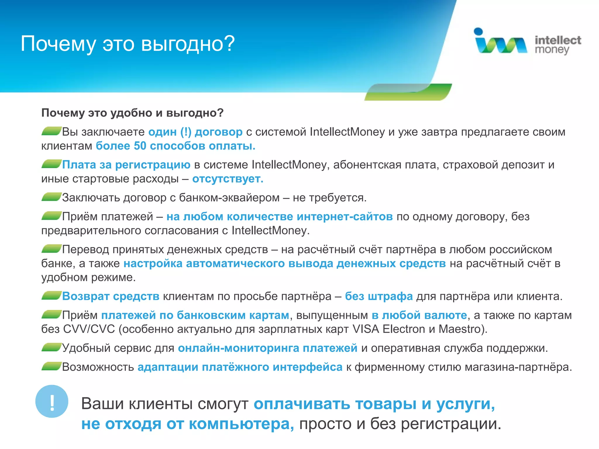Почему это выгодно?


 Почему это удобно и выгодно?
    Вы заключаете один (!) договор с системой IntellectMoney и уже завтра предлагаете своим
 клиентам более 50 способов оплаты.
    Плата за регистрацию в системе IntellectMoney, абонентская плата, страховой депозит и
 иные стартовые расходы – отсутствует.
      Заключать договор с банком-эквайером – не требуется.
    Приём платежей – на любом количестве интернет-сайтов по одному договору, без
 предварительного согласования с IntellectMoney.
    Перевод принятых денежных средств – на расчётный счёт партнёра в любом российском
 банке, а также настройка автоматического вывода денежных средств на расчётный счёт в
 удобном режиме.
      Возврат средств клиентам по просьбе партнёра – без штрафа для партнёра или клиента.
     Приём платежей по банковским картам, выпущенным в любой валюте, а также по картам
 без CVV/CVC (особенно актуально для зарплатных карт VISA Electron и Maestro).
      Удобный сервис для онлайн-мониторинга платежей и оперативная служба поддержки.
      Возможность адаптации платёжного интерфейса к фирменному стилю магазина-партнёра.


  !      Ваши клиенты смогут оплачивать товары и услуги,
         не отходя от компьютера, просто и без регистрации.
 