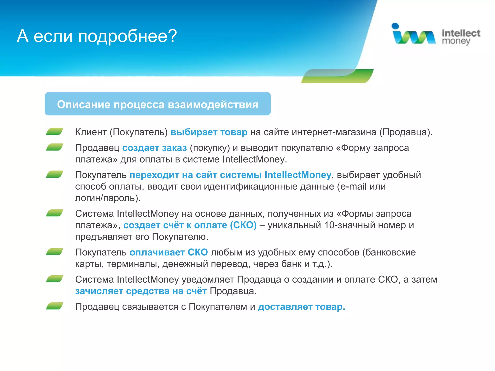 А если подробнее?


    Описание процесса взаимодействия

      Клиент (Покупатель) выбирает товар на сайте интернет-магазина (Продавца).
      Продавец создает заказ (покупку) и выводит покупателю «Форму запроса
      платежа» для оплаты в системе IntellectMoney.
      Покупатель переходит на сайт системы IntellectMoney, выбирает удобный
      способ оплаты, вводит свои идентификационные данные (e-mail или
      логин/пароль).
      Система IntellectMoney на основе данных, полученных из «Формы запроса
      платежа», создает счёт к оплате (СКО) – уникальный 10-значный номер и
      предъявляет его Покупателю.
      Покупатель оплачивает СКО любым из удобных ему способов (банковские
      карты, терминалы, денежный перевод, через банк и т.д.).
      Система IntellectMoney уведомляет Продавца о создании и оплате СКО, а затем
      зачисляет средства на счёт Продавца.
      Продавец связывается с Покупателем и доставляет товар.
 